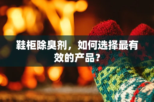 鞋柜除臭剂，如何选择最有效的产品？