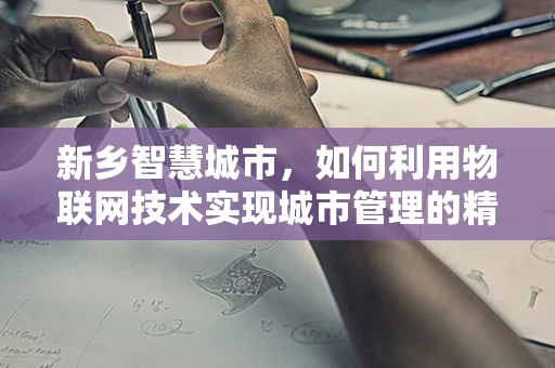 新乡智慧城市，如何利用物联网技术实现城市管理的精细化与智能化？