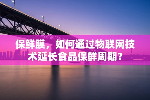 保鲜膜，如何通过物联网技术延长食品保鲜周期？