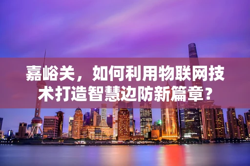 嘉峪关，如何利用物联网技术打造智慧边防新篇章？