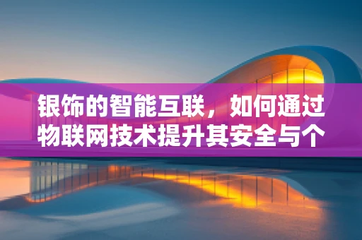银饰的智能互联，如何通过物联网技术提升其安全与个性化体验？