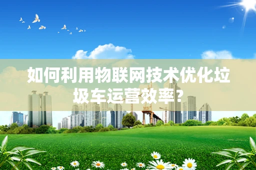 如何利用物联网技术优化垃圾车运营效率？
