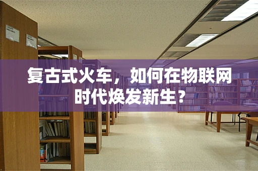 复古式火车，如何在物联网时代焕发新生？