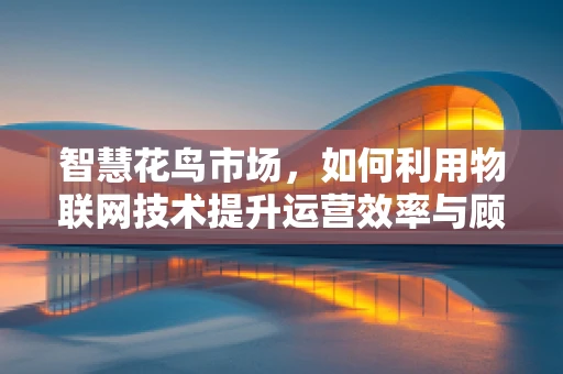 智慧花鸟市场，如何利用物联网技术提升运营效率与顾客体验？