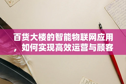 百货大楼的智能物联网应用，如何实现高效运营与顾客体验的双重提升？