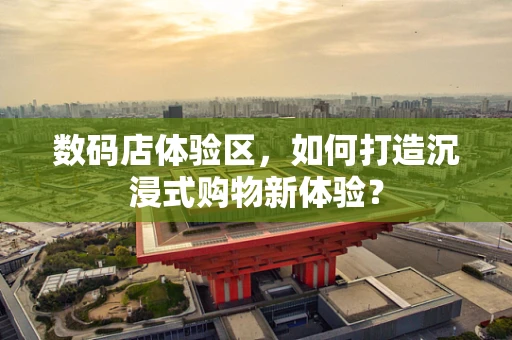 数码店体验区，如何打造沉浸式购物新体验？