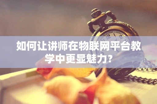 如何让讲师在物联网平台教学中更显魅力？