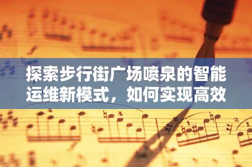 探索步行街广场喷泉的智能运维新模式，如何实现高效节能与用户体验的双重提升？