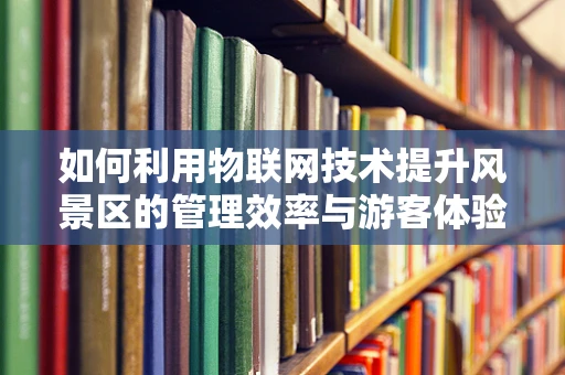 如何利用物联网技术提升风景区的管理效率与游客体验？