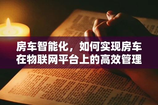 房车智能化，如何实现房车在物联网平台上的高效管理与安全监控？