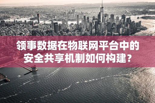 领事数据在物联网平台中的安全共享机制如何构建？