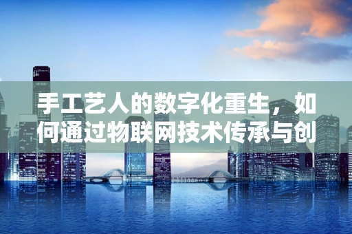 手工艺人的数字化重生，如何通过物联网技术传承与创新？