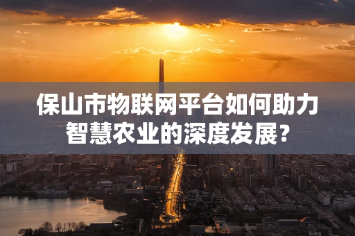 保山市物联网平台如何助力智慧农业的深度发展？