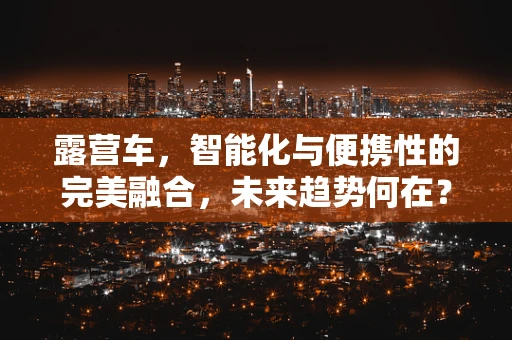 露营车，智能化与便携性的完美融合，未来趋势何在？