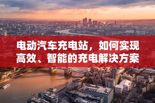 电动汽车充电站，如何实现高效、智能的充电解决方案？