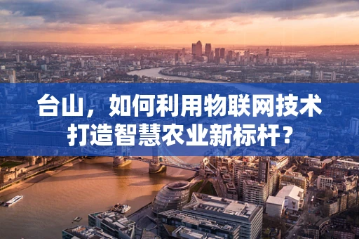 台山，如何利用物联网技术打造智慧农业新标杆？