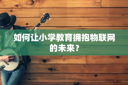 如何让小学教育拥抱物联网的未来？