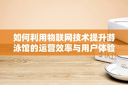 如何利用物联网技术提升游泳馆的运营效率与用户体验？