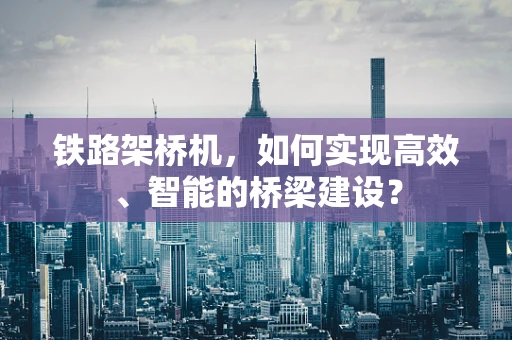 铁路架桥机，如何实现高效、智能的桥梁建设？