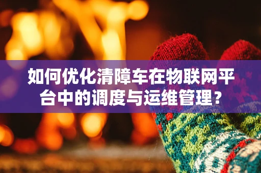 如何优化清障车在物联网平台中的调度与运维管理？