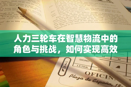 人力三轮车在智慧物流中的角色与挑战，如何实现高效调度与安全监管？