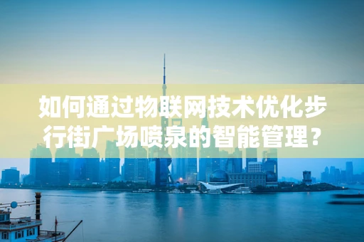 如何通过物联网技术优化步行街广场喷泉的智能管理？