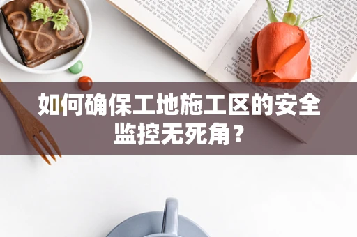 如何确保工地施工区的安全监控无死角？