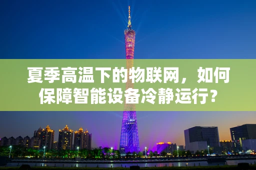 夏季高温下的物联网，如何保障智能设备冷静运行？