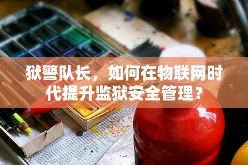 狱警队长，如何在物联网时代提升监狱安全管理？
