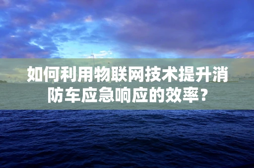 如何利用物联网技术提升消防车应急响应的效率？