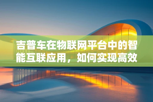 吉普车在物联网平台中的智能互联应用，如何实现高效管理与远程监控？