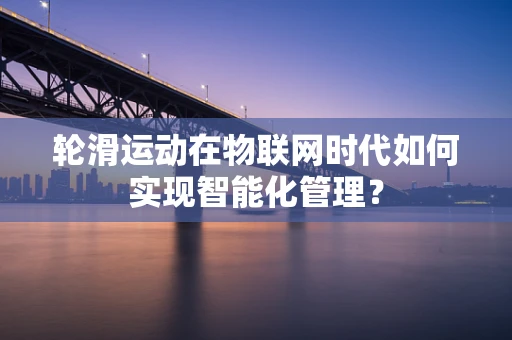 轮滑运动在物联网时代如何实现智能化管理？