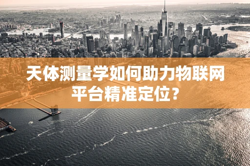 天体测量学如何助力物联网平台精准定位？