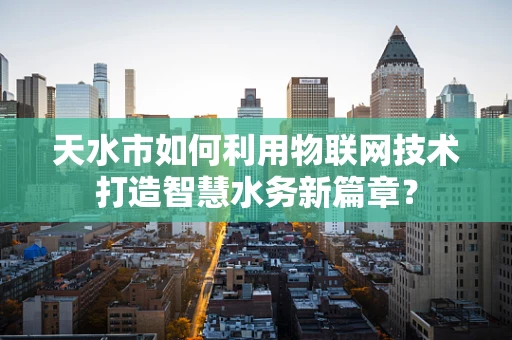 天水市如何利用物联网技术打造智慧水务新篇章？