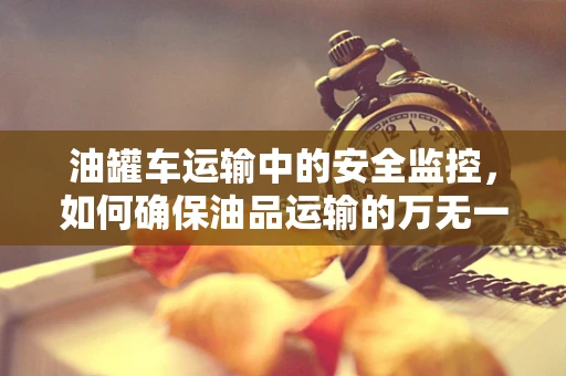 油罐车运输中的安全监控，如何确保油品运输的万无一失？