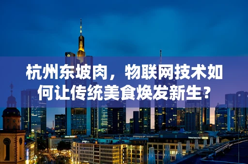 杭州东坡肉，物联网技术如何让传统美食焕发新生？