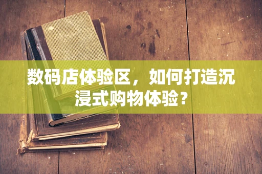数码店体验区，如何打造沉浸式购物体验？