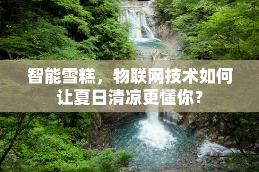 智能雪糕，物联网技术如何让夏日清凉更懂你？