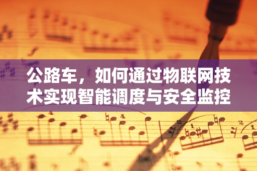 公路车，如何通过物联网技术实现智能调度与安全监控？