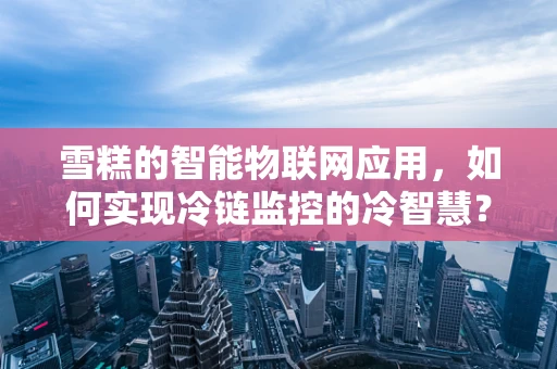 雪糕的智能物联网应用，如何实现冷链监控的冷智慧？