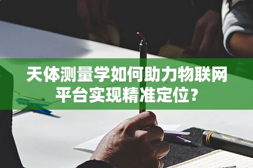 天体测量学如何助力物联网平台实现精准定位？