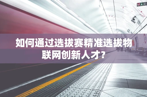 如何通过选拔赛精准选拔物联网创新人才？