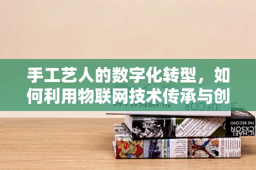 手工艺人的数字化转型，如何利用物联网技术传承与创新？