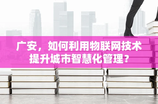 广安，如何利用物联网技术提升城市智慧化管理？