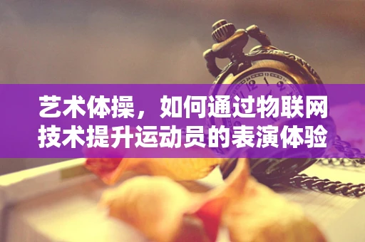 艺术体操，如何通过物联网技术提升运动员的表演体验与训练效率？
