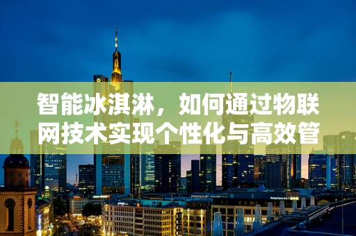 智能冰淇淋，如何通过物联网技术实现个性化与高效管理？