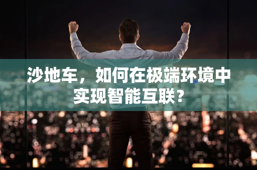 沙地车，如何在极端环境中实现智能互联？