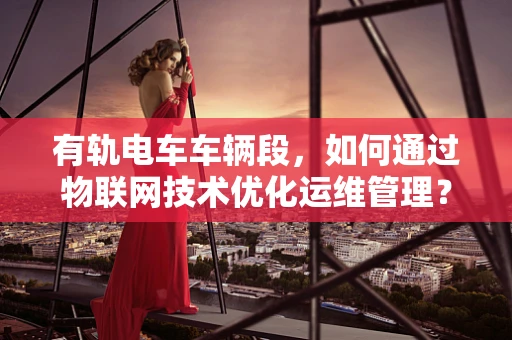有轨电车车辆段，如何通过物联网技术优化运维管理？
