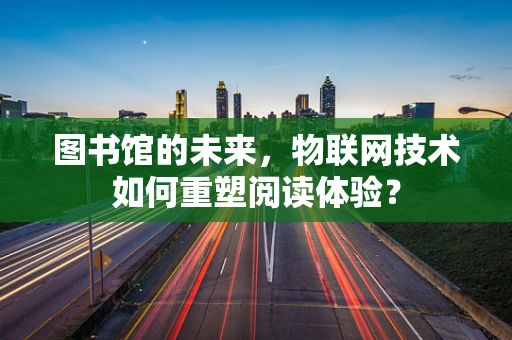 图书馆的未来，物联网技术如何重塑阅读体验？