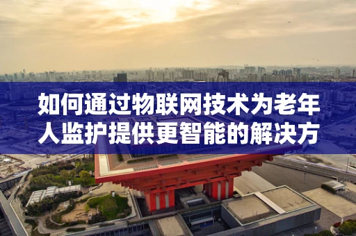 如何通过物联网技术为老年人监护提供更智能的解决方案？